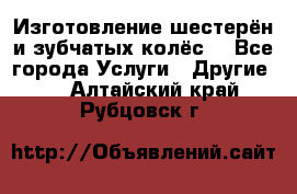 Изготовление шестерён и зубчатых колёс. - Все города Услуги » Другие   . Алтайский край,Рубцовск г.